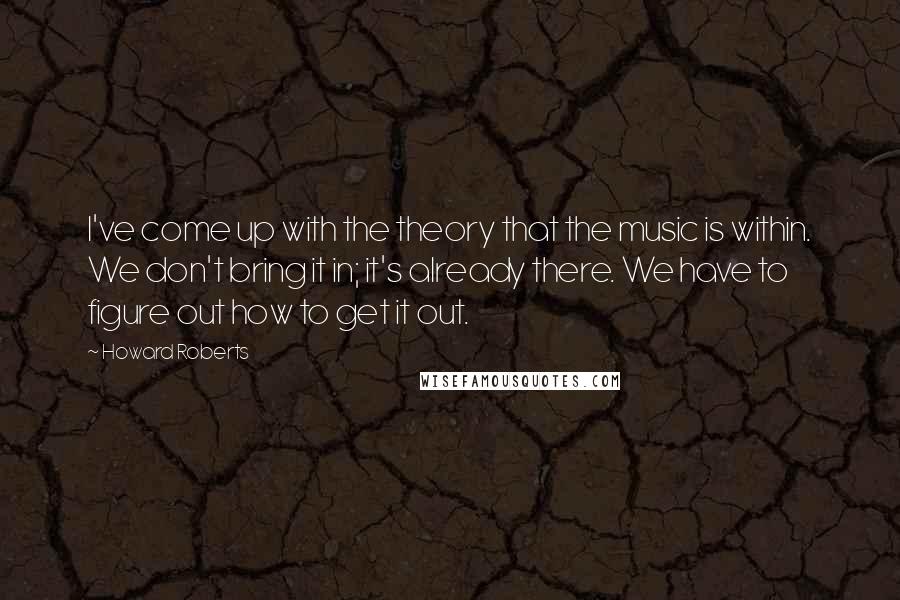 Howard Roberts quotes: I've come up with the theory that the music is within. We don't bring it in; it's already there. We have to figure out how to get it out.