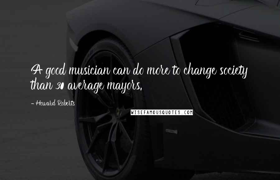 Howard Roberts quotes: A good musician can do more to change society than 30 average mayors.