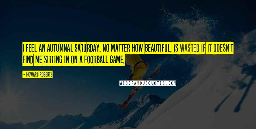 Howard Roberts quotes: I feel an autumnal Saturday, no matter how beautiful, is wasted if it doesn't find me sitting in on a football game. Howard Roberts quotes: I feel an autumnal Saturday, no matter how beautiful, is wasted if it doesn't find me sitting in on a football game.