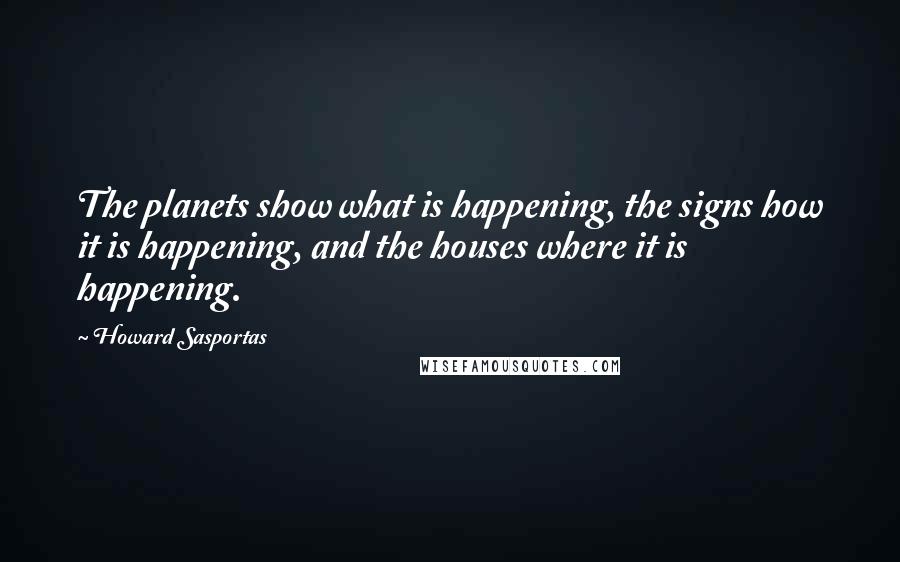Howard Sasportas quotes: The planets show what is happening, the signs how it is happening, and the houses where it is happening. Howard Sasportas quotes: The planets show what is happening, the signs how it is happening, and the houses where it is happening.