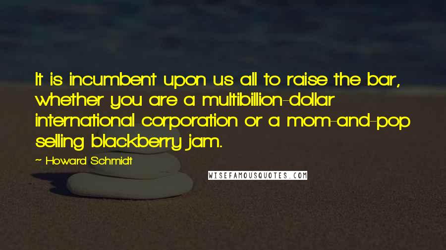 Howard Schmidt quotes: It is incumbent upon us all to raise the bar, whether you are a multibillion-dollar international corporation or a mom-and-pop selling blackberry jam.