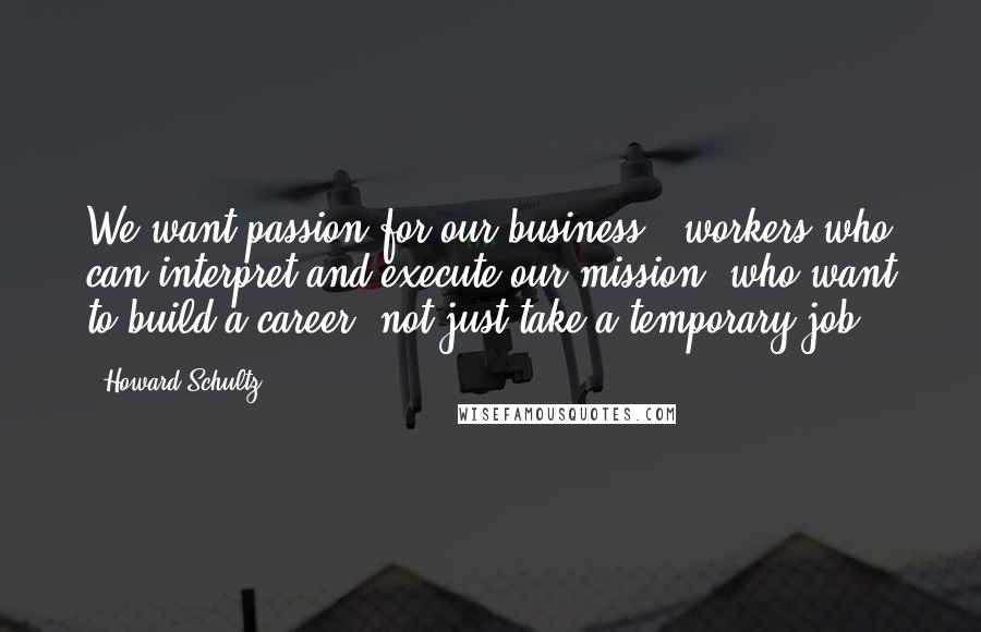 Howard Schultz quotes: We want passion for our business.. workers who can interpret and execute our mission, who want to build a career, not just take a temporary job.