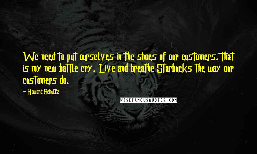 Howard Schultz quotes: We need to put ourselves in the shoes of our customers. That is my new battle cry. Live and breathe Starbucks the way our customers do.