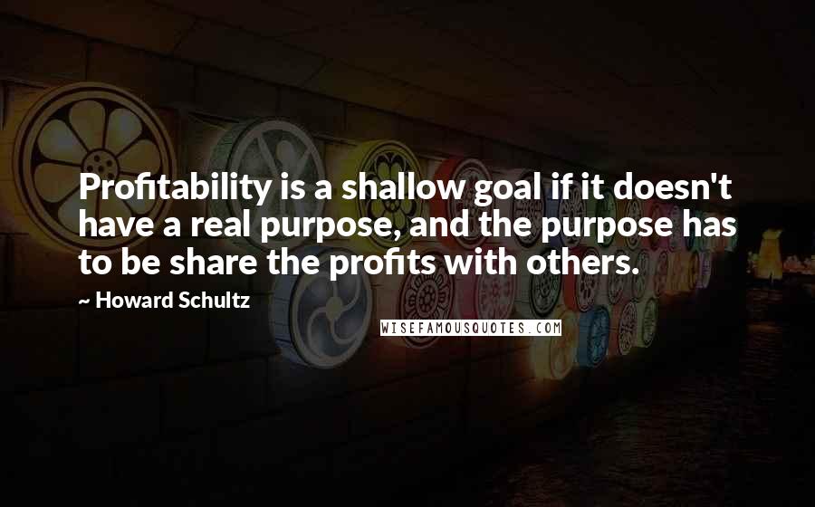 Howard Schultz quotes: Profitability is a shallow goal if it doesn't have a real purpose, and the purpose has to be share the profits with others.