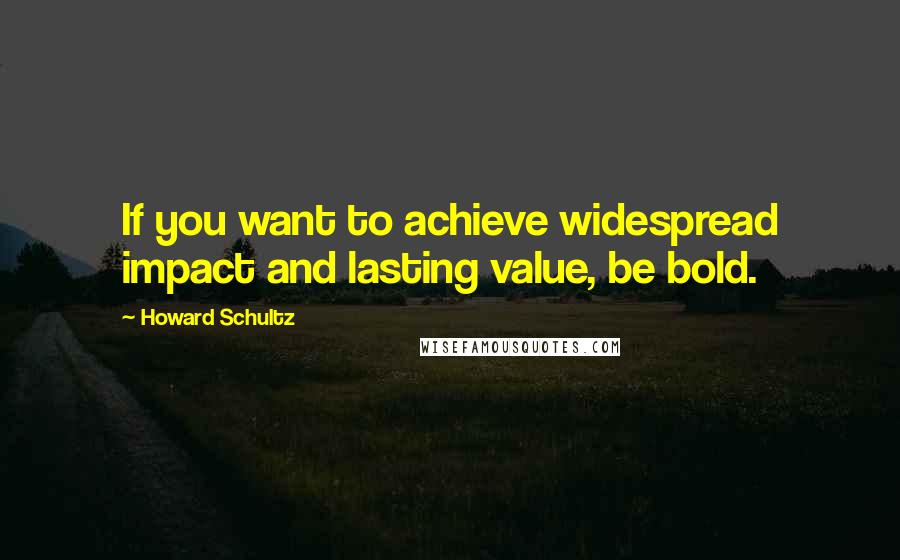 Howard Schultz quotes: If you want to achieve widespread impact and lasting value, be bold.