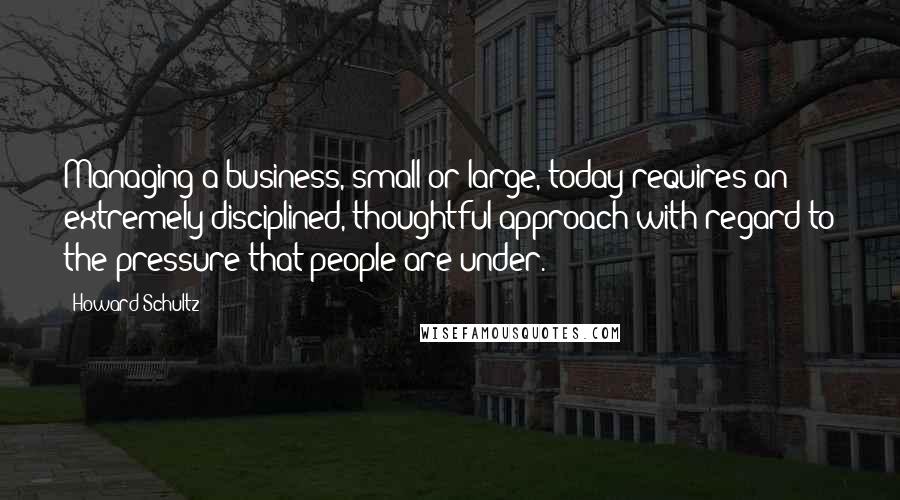 Howard Schultz quotes: Managing a business, small or large, today requires an extremely disciplined, thoughtful approach with regard to the pressure that people are under.