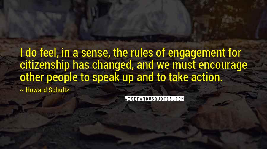 Howard Schultz quotes: I do feel, in a sense, the rules of engagement for citizenship has changed, and we must encourage other people to speak up and to take action.