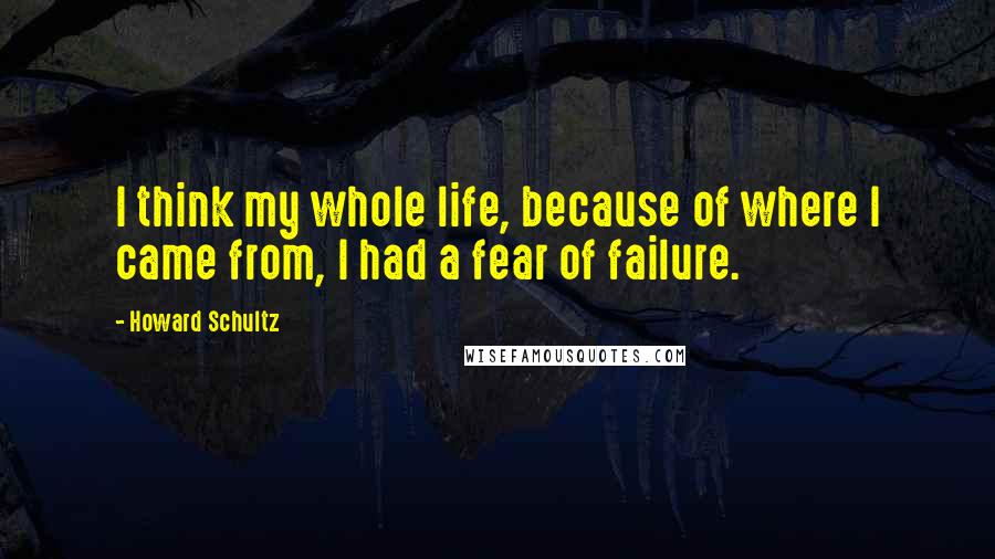 Howard Schultz quotes: I think my whole life, because of where I came from, I had a fear of failure.