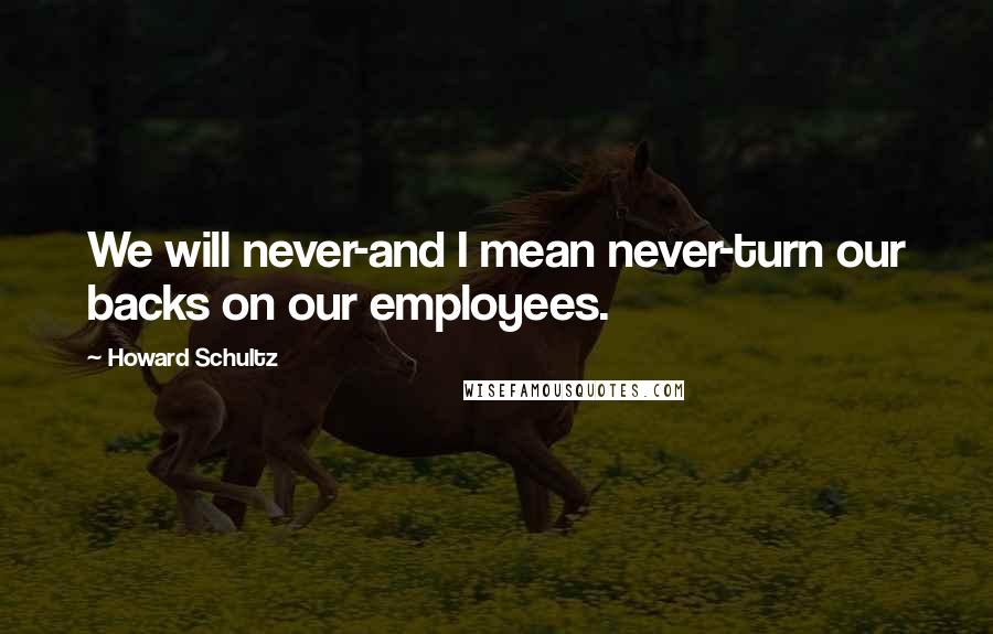 Howard Schultz quotes: We will never-and I mean never-turn our backs on our employees.
