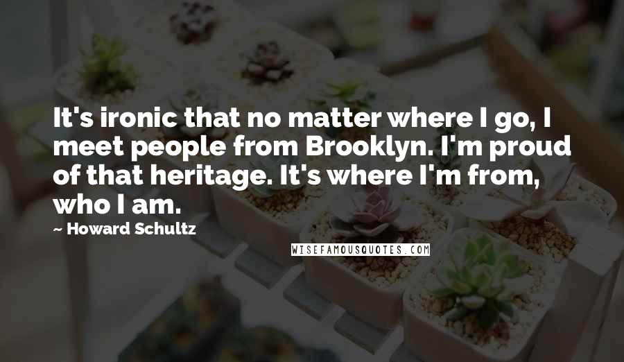 Howard Schultz quotes: It's ironic that no matter where I go, I meet people from Brooklyn. I'm proud of that heritage. It's where I'm from, who I am.