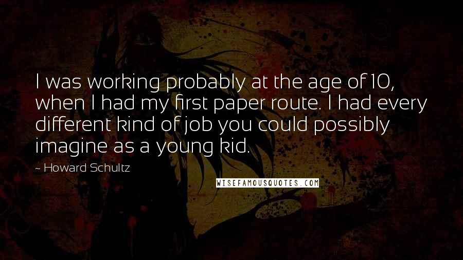 Howard Schultz quotes: I was working probably at the age of 10, when I had my first paper route. I had every different kind of job you could possibly imagine as a young
