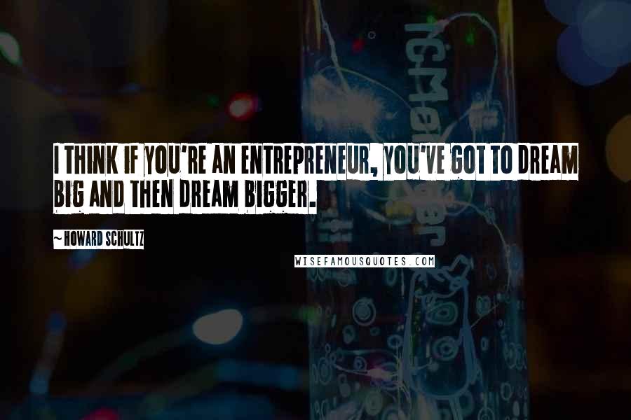 Howard Schultz quotes: I think if you're an entrepreneur, you've got to dream big and then dream bigger.