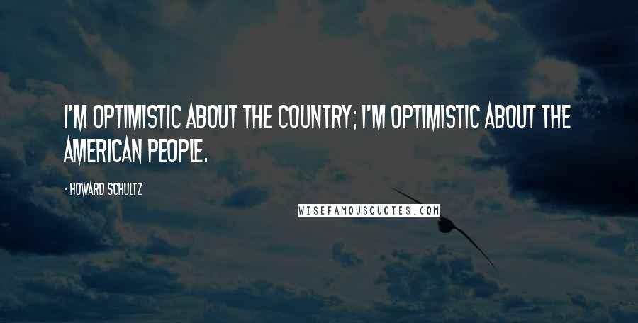 Howard Schultz quotes: I'm optimistic about the country; I'm optimistic about the American people.