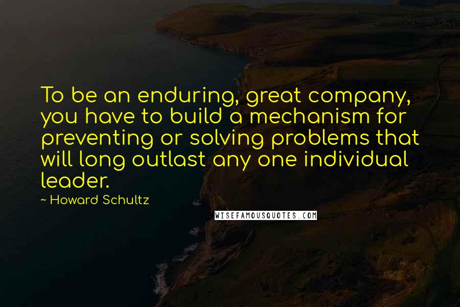 Howard Schultz quotes: To be an enduring, great company, you have to build a mechanism for preventing or solving problems that will long outlast any one individual leader.