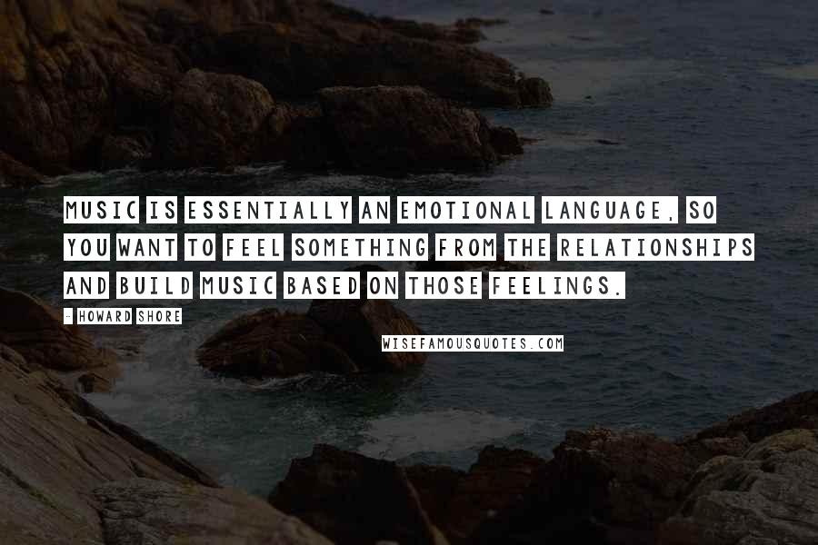 Howard Shore quotes: Music is essentially an emotional language, so you want to feel something from the relationships and build music based on those feelings.