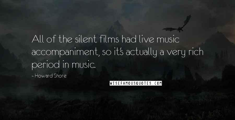 Howard Shore quotes: All of the silent films had live music accompaniment, so it's actually a very rich period in music.