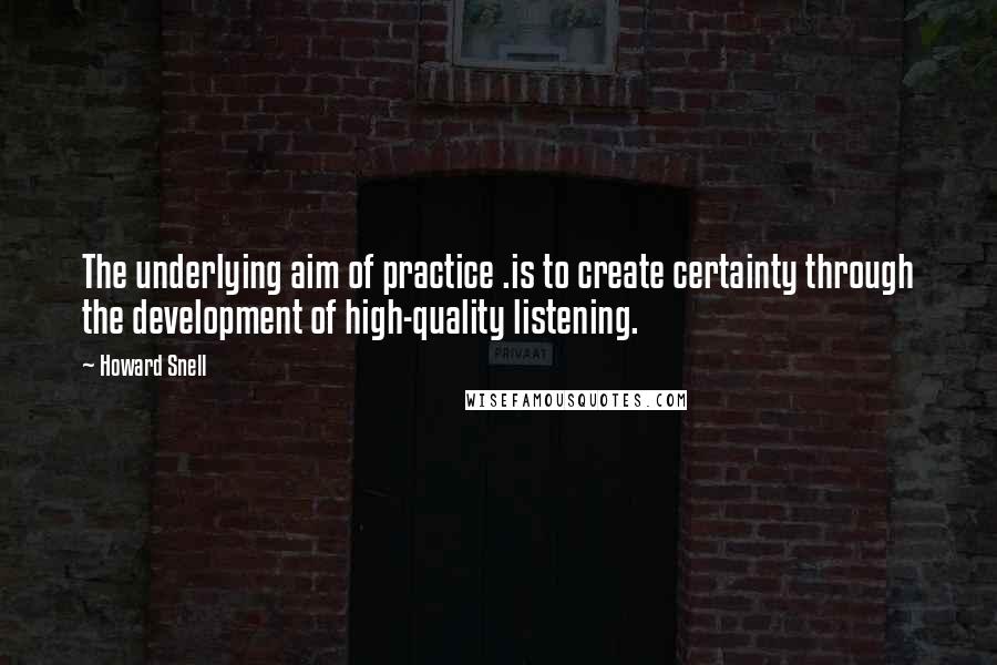 Howard Snell quotes: The underlying aim of practice .is to create certainty through the development of high-quality listening.