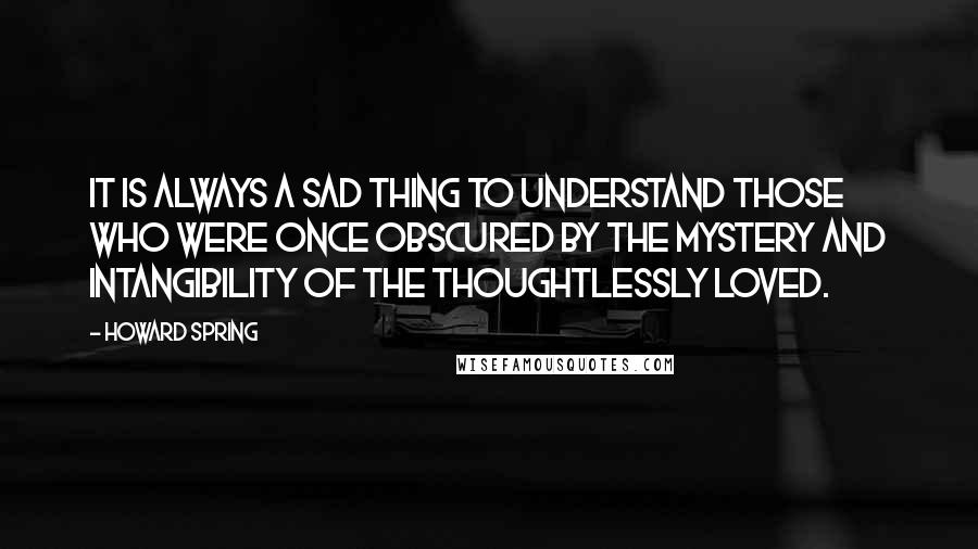 Howard Spring quotes: It is always a sad thing to understand those who were once obscured by the mystery and intangibility of the thoughtlessly loved.