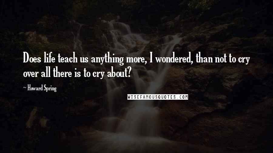 Howard Spring quotes: Does life teach us anything more, I wondered, than not to cry over all there is to cry about?