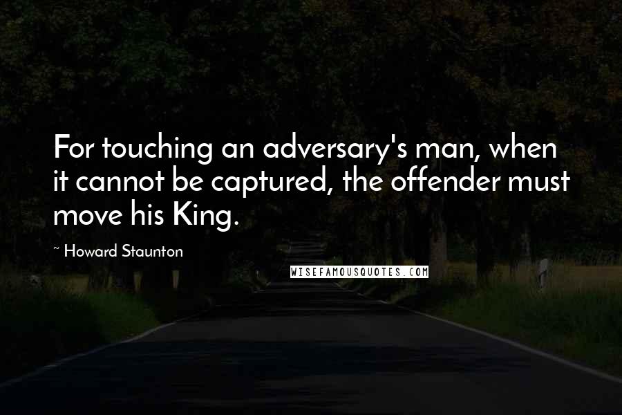 Howard Staunton quotes: For touching an adversary's man, when it cannot be captured, the offender must move his King.