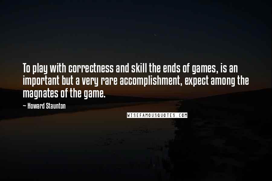 Howard Staunton quotes: To play with correctness and skill the ends of games, is an important but a very rare accomplishment, expect among the magnates of the game.