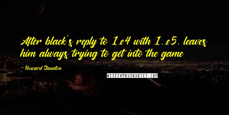 Howard Staunton quotes: After black's reply to 1.e4 with 1..e5, leaves him always trying to get into the game
