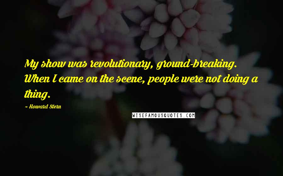 Howard Stern quotes: My show was revolutionary, ground-breaking. When I came on the scene, people were not doing a thing.