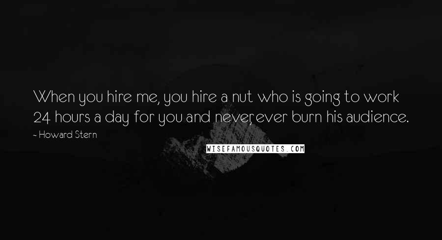 Howard Stern quotes: When you hire me, you hire a nut who is going to work 24 hours a day for you and never, ever burn his audience.