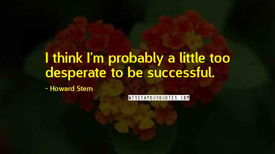 Howard Stern quotes: I think I'm probably a little too desperate to be successful.