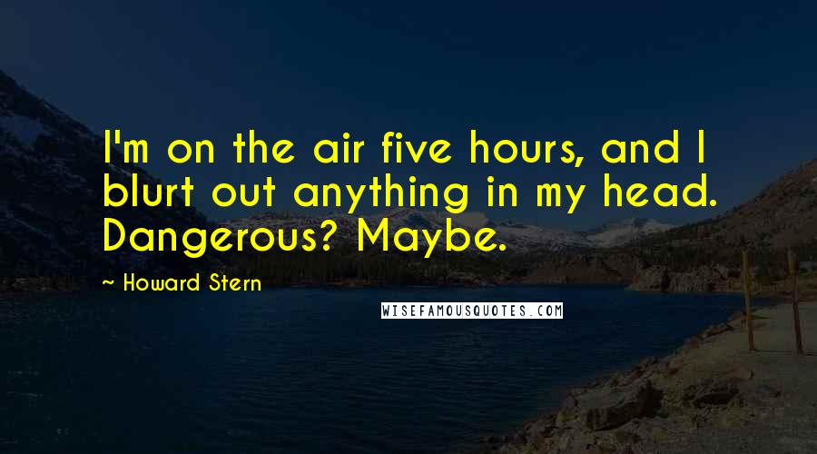 Howard Stern quotes: I'm on the air five hours, and I blurt out anything in my head. Dangerous? Maybe.