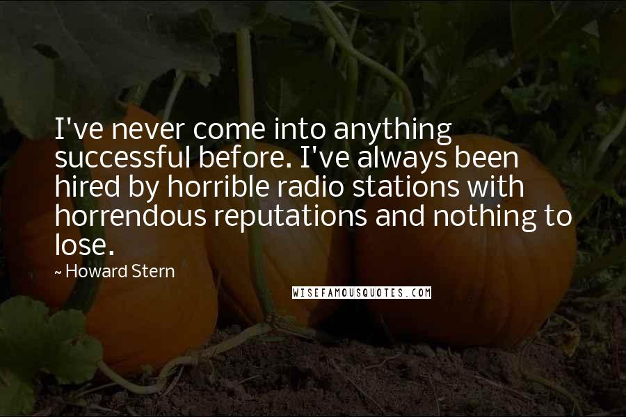 Howard Stern quotes: I've never come into anything successful before. I've always been hired by horrible radio stations with horrendous reputations and nothing to lose.