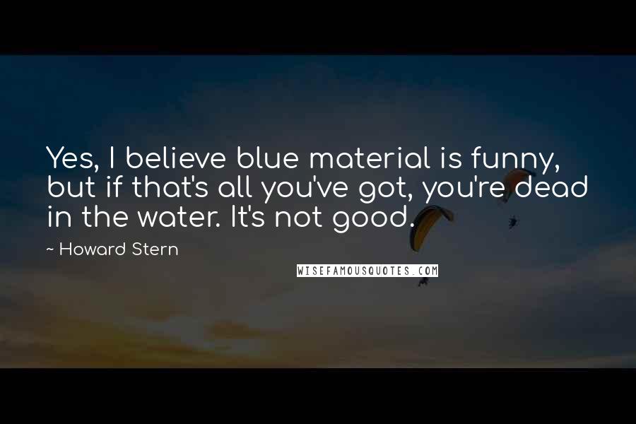 Howard Stern quotes: Yes, I believe blue material is funny, but if that's all you've got, you're dead in the water. It's not good.