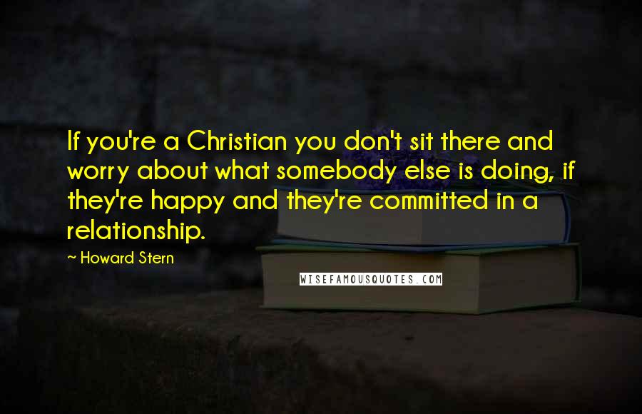 Howard Stern quotes: If you're a Christian you don't sit there and worry about what somebody else is doing, if they're happy and they're committed in a relationship.