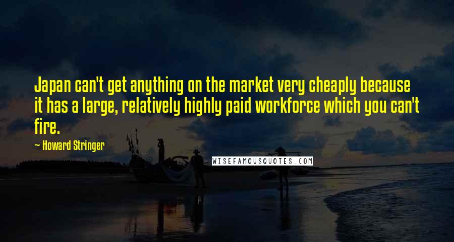 Howard Stringer quotes: Japan can't get anything on the market very cheaply because it has a large, relatively highly paid workforce which you can't fire.