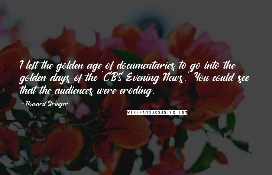 Howard Stringer quotes: I left the golden age of documentaries to go into the golden days of the 'CBS Evening News.' You could see that the audiences were eroding.