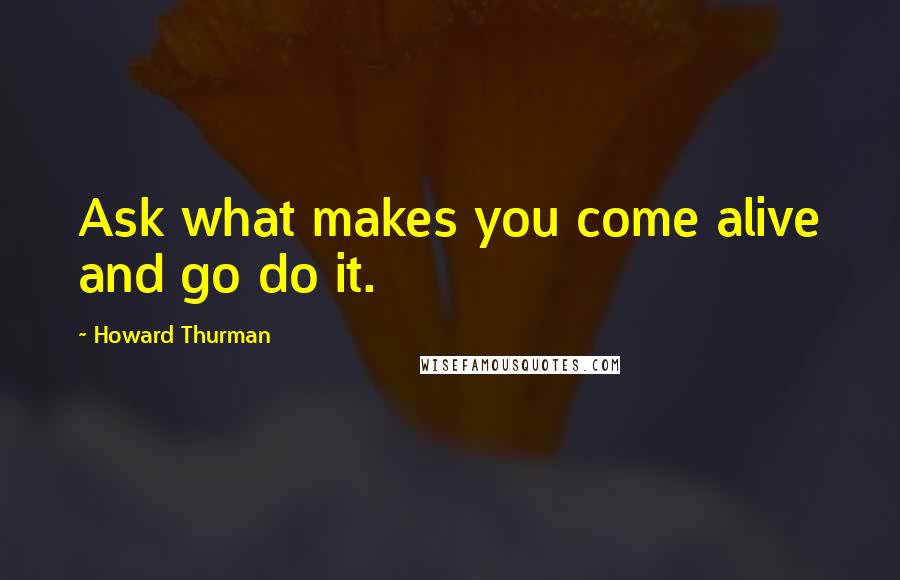 Howard Thurman quotes: Ask what makes you come alive and go do it.