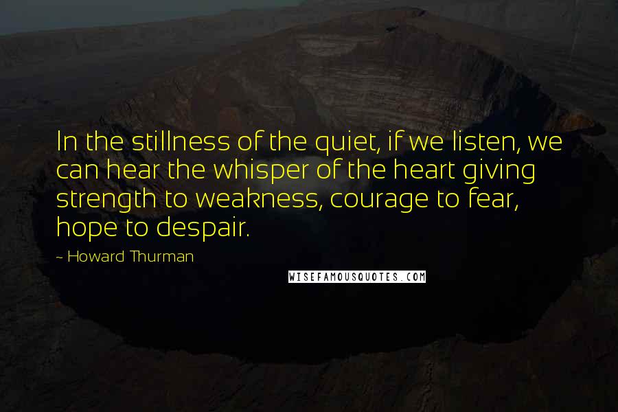 Howard Thurman quotes: In the stillness of the quiet, if we listen, we can hear the whisper of the heart giving strength to weakness, courage to fear, hope to despair.