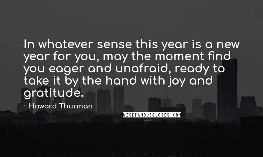 Howard Thurman quotes: In whatever sense this year is a new year for you, may the moment find you eager and unafraid, ready to take it by the hand with joy and gratitude.