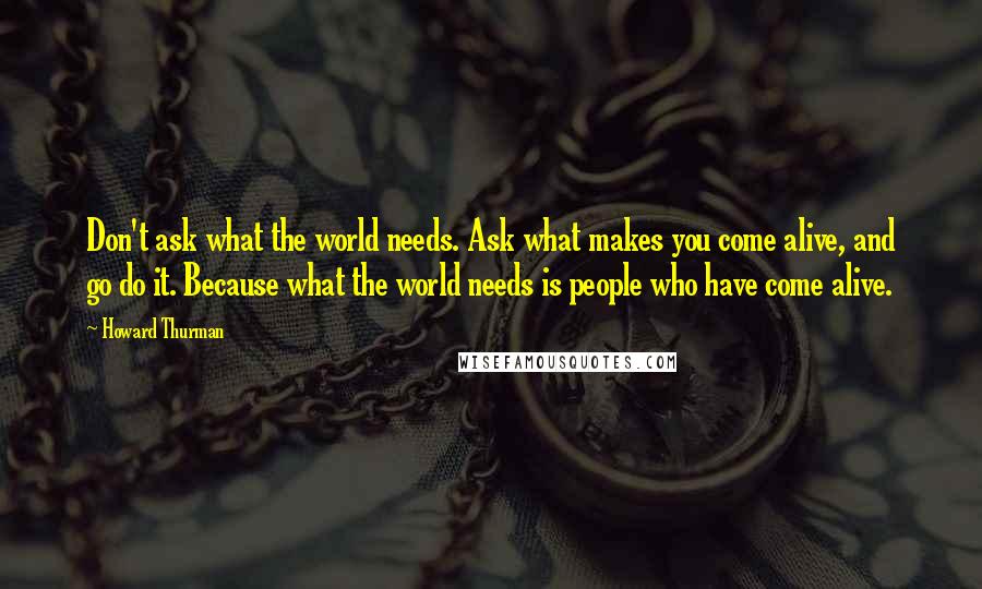 Howard Thurman quotes: Don't ask what the world needs. Ask what makes you come alive, and go do it. Because what the world needs is people who have come alive.