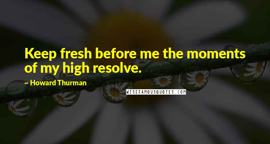 Howard Thurman quotes: Keep fresh before me the moments of my high resolve.