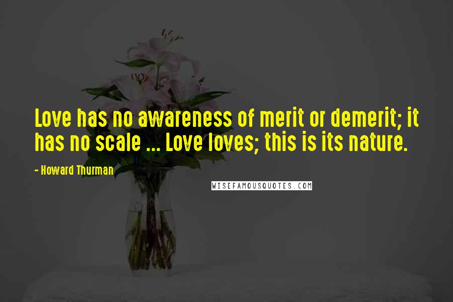 Howard Thurman quotes: Love has no awareness of merit or demerit; it has no scale ... Love loves; this is its nature.