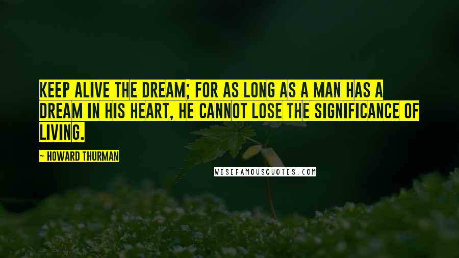 Howard Thurman quotes: Keep alive the dream; for as long as a man has a dream in his heart, he cannot lose the significance of living.