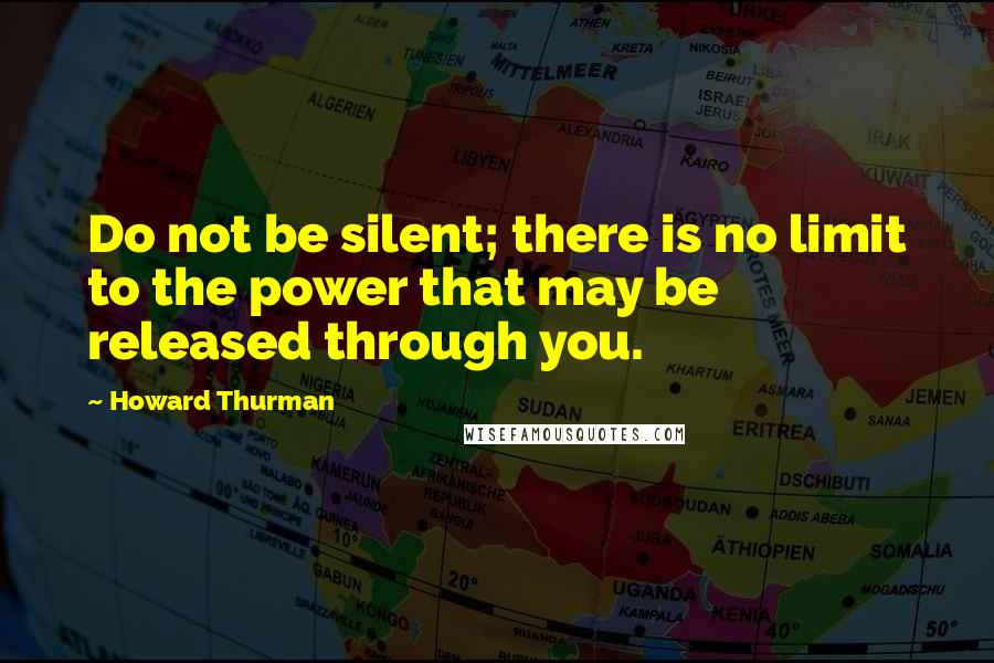 Howard Thurman quotes: Do not be silent; there is no limit to the power that may be released through you.