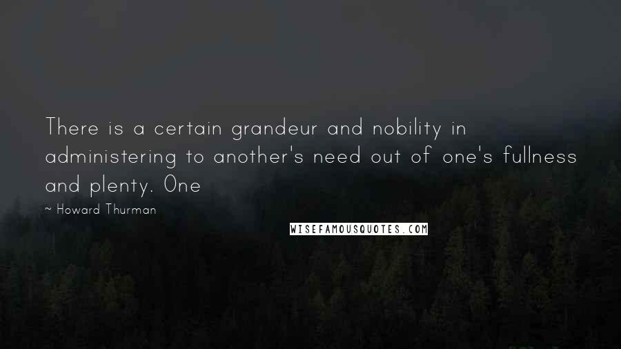 Howard Thurman quotes: There is a certain grandeur and nobility in administering to another's need out of one's fullness and plenty. One