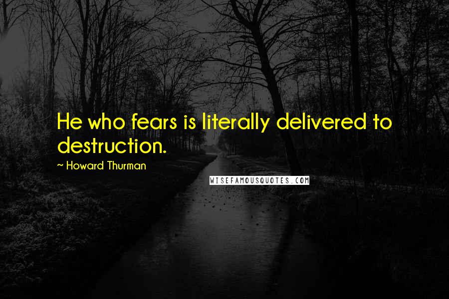 Howard Thurman quotes: He who fears is literally delivered to destruction.