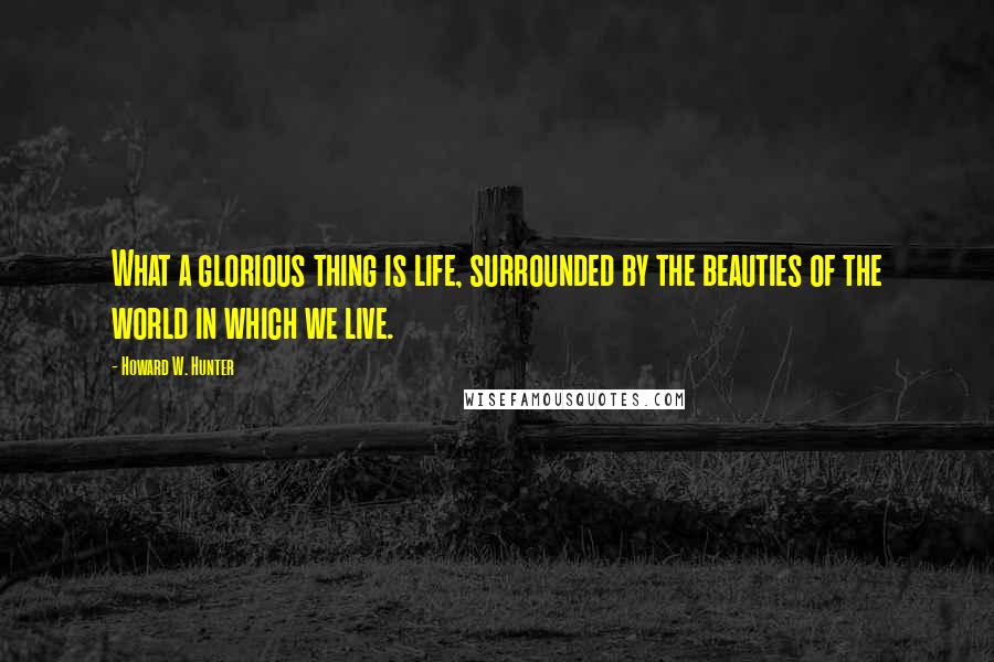 Howard W. Hunter quotes: What a glorious thing is life, surrounded by the beauties of the world in which we live.