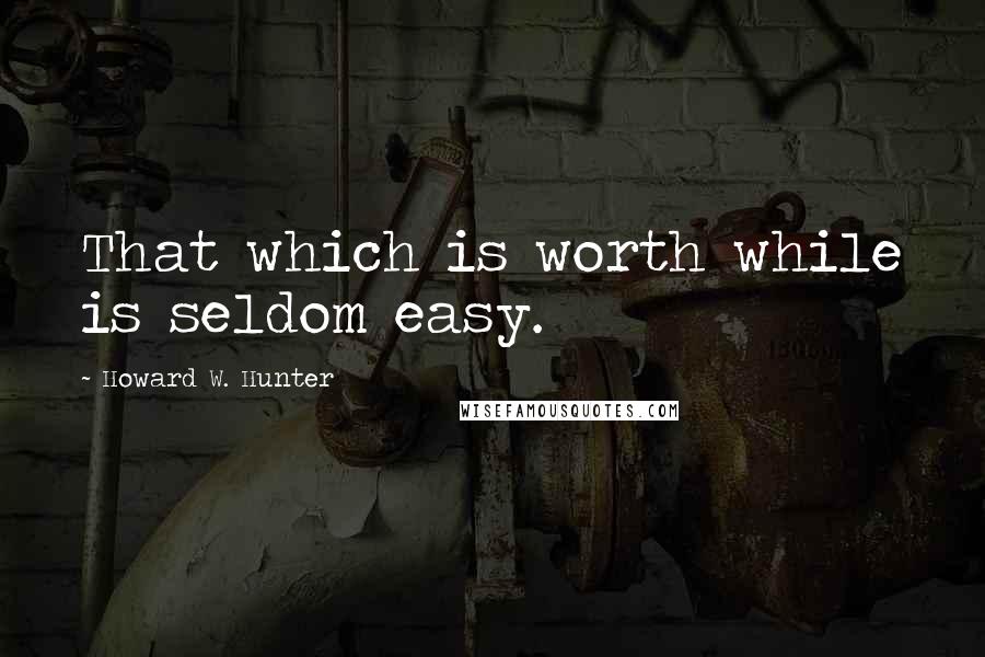 Howard W. Hunter quotes: That which is worth while is seldom easy.
