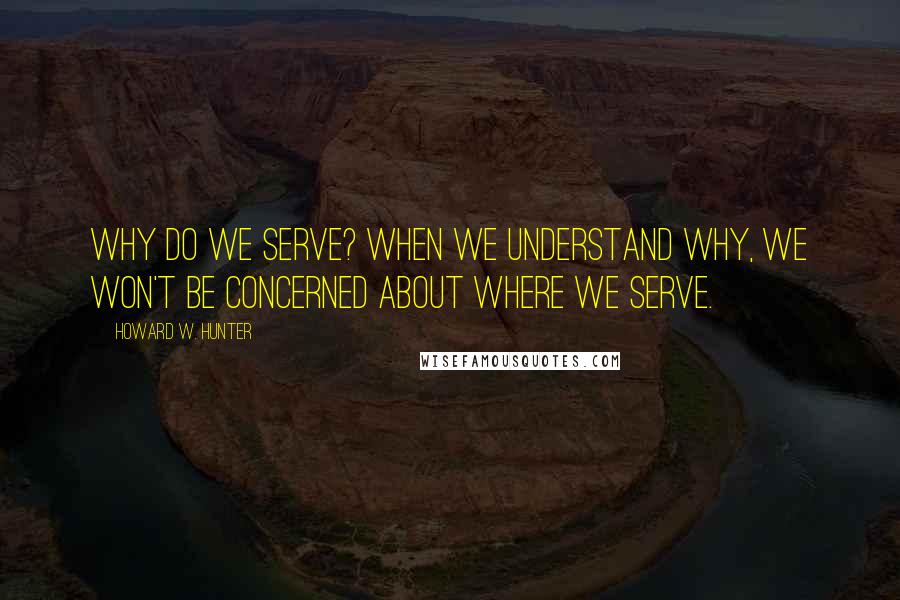 Howard W. Hunter quotes: Why do we serve? When we understand why, we won't be concerned about where we serve.