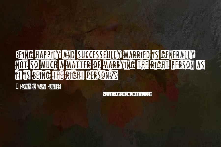 Howard W. Hunter quotes: Being happily and successfully married is generally not so much a matter of marrying the right person as it is being the right person.