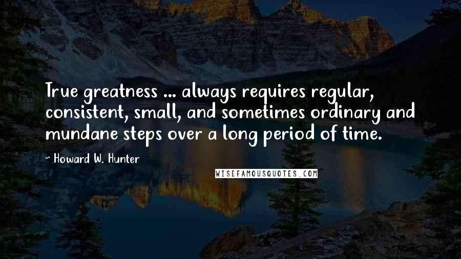 Howard W. Hunter quotes: True greatness ... always requires regular, consistent, small, and sometimes ordinary and mundane steps over a long period of time.